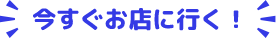 今すぐお店に行く!